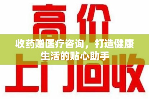 东莞收药赠医疗咨询，打造健康生活的贴心助手