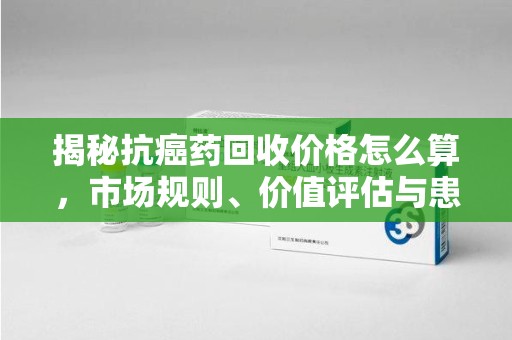 东莞揭秘抗癌药回收价格怎么算，市场规则、价值评估与患者权益