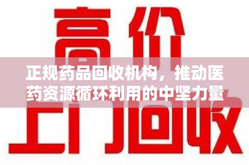 东莞正规药品回收机构，推动医药资源循环利用的中坚力量