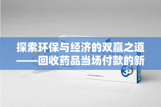 东莞探索环保与经济的双赢之道——回收药品当场付款的新型模式