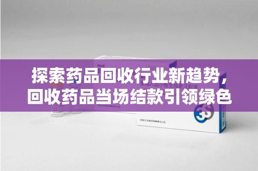 东莞探索药品回收行业新趋势，回收药品当场结款引领绿色经济浪潮