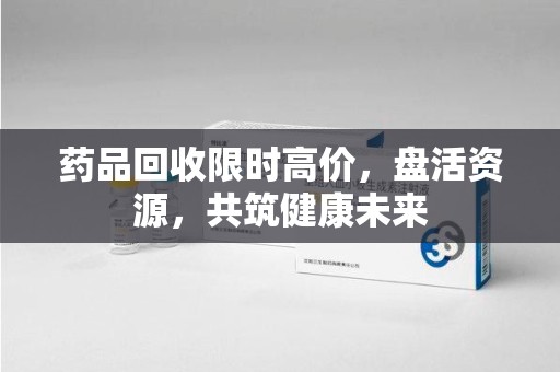东莞药品回收限时高价，盘活资源，共筑健康未来