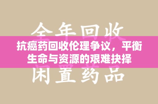 东莞抗癌药回收伦理争议，平衡生命与资源的艰难抉择