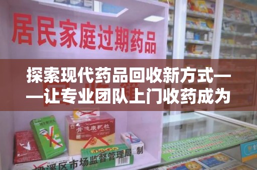 东莞探索现代药品回收新方式——让专业团队上门收药成为环保与健康的桥梁