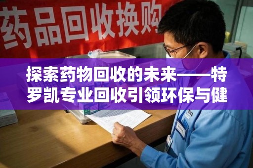 东莞探索药物回收的未来——特罗凯专业回收引领环保与健康的双重革新