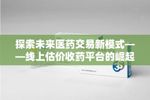 东莞探索未来医药交易新模式——线上估价收药平台的崛起与价值