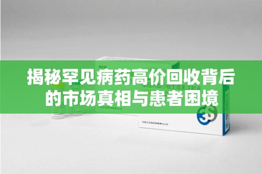 东莞揭秘罕见病药高价回收背后的市场真相与患者困境