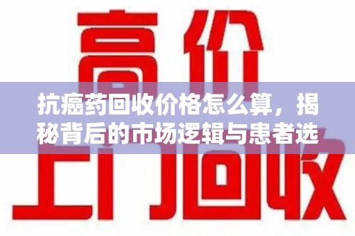 东莞抗癌药回收价格怎么算，揭秘背后的市场逻辑与患者选择