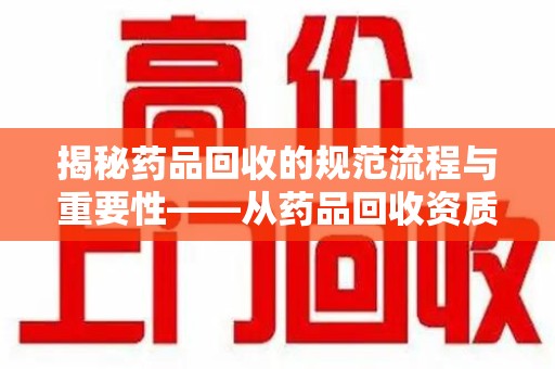 东莞揭秘药品回收的规范流程与重要性——从药品回收资质查询开始