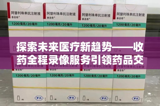 东莞探索未来医疗新趋势——收药全程录像服务引领药品交付安全新篇章
