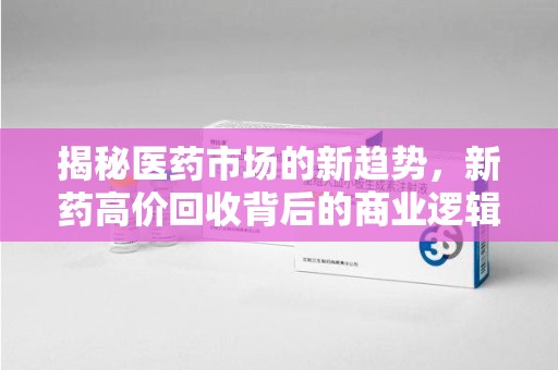东莞揭秘医药市场的新趋势，新药高价回收背后的商业逻辑与社会影响