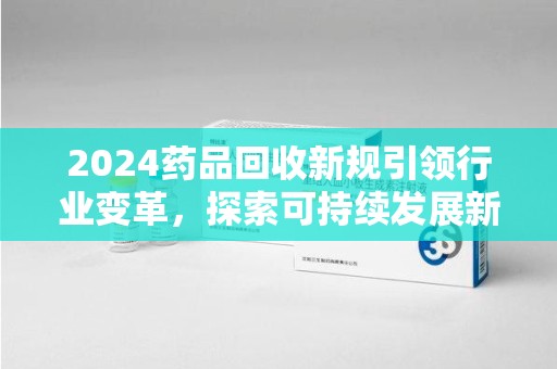 东莞2024药品回收新规引领行业变革，探索可持续发展新路径