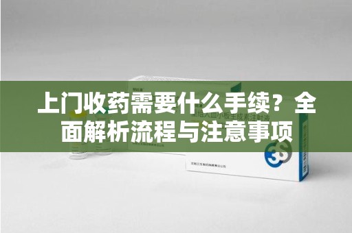 东莞上门收药需要什么手续？全面解析流程与注意事项
