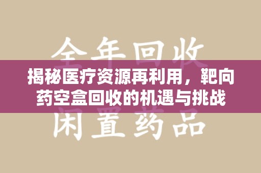 东莞揭秘医疗资源再利用，靶向药空盒回收的机遇与挑战