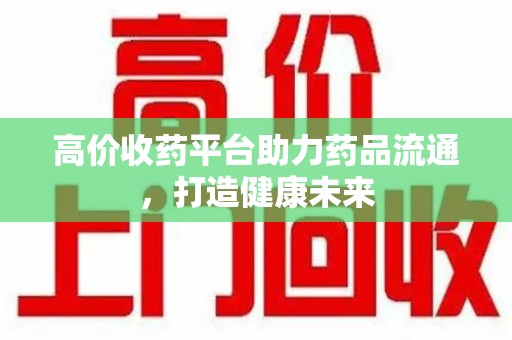 东莞高价收药平台助力药品流通，打造健康未来