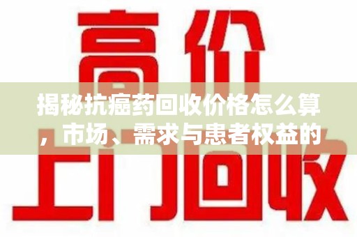 东莞揭秘抗癌药回收价格怎么算，市场、需求与患者权益的平衡之道