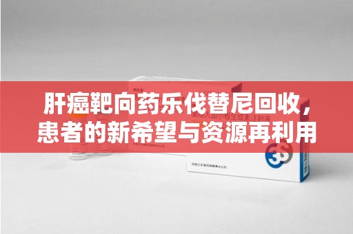 东莞肝癌靶向药乐伐替尼回收，患者的新希望与资源再利用