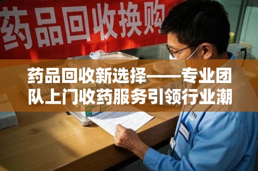 东莞药品回收新选择——专业团队上门收药服务引领行业潮流