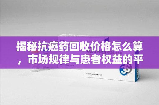 东莞揭秘抗癌药回收价格怎么算，市场规律与患者权益的平衡点