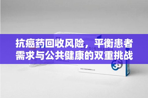 东莞抗癌药回收风险，平衡患者需求与公共健康的双重挑战