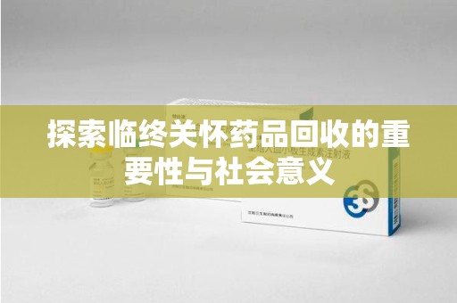 东莞探索临终关怀药品回收的重要性与社会意义