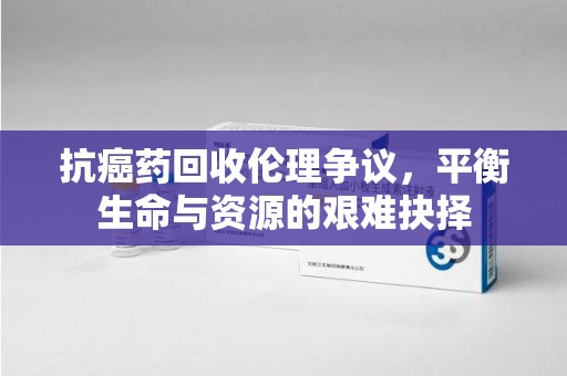 东莞抗癌药回收伦理争议，平衡生命与资源的艰难抉择