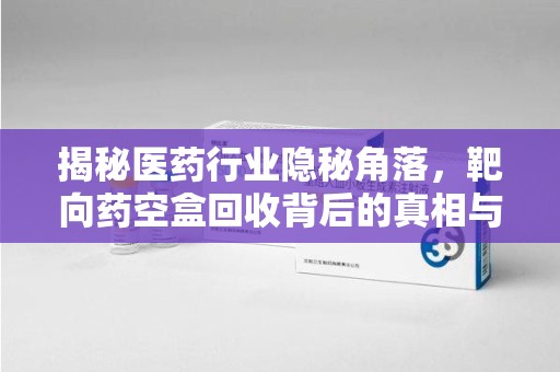 东莞揭秘医药行业隐秘角落，靶向药空盒回收背后的真相与思考