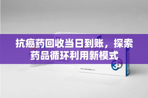 东莞抗癌药回收当日到账，探索药品循环利用新模式
