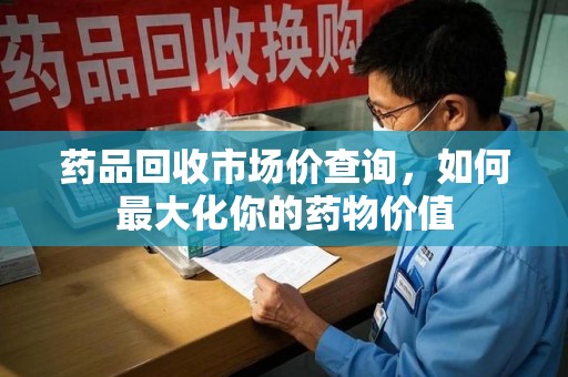 东莞药品回收市场价查询，如何最大化你的药物价值