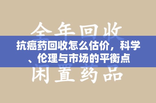 东莞抗癌药回收怎么估价，科学、伦理与市场的平衡点