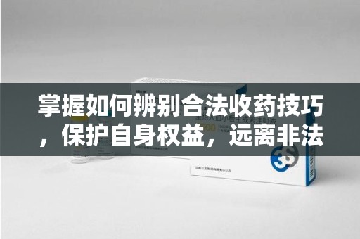 东莞掌握如何辨别合法收药技巧，保护自身权益，远离非法交易
