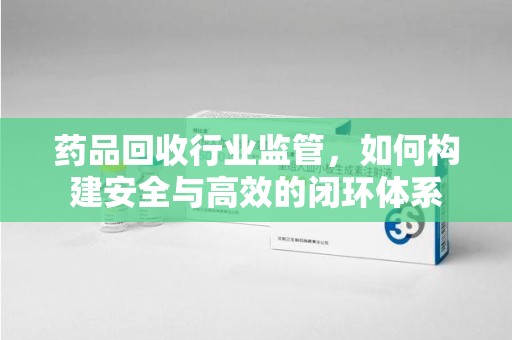 东莞药品回收行业监管，如何构建安全与高效的闭环体系