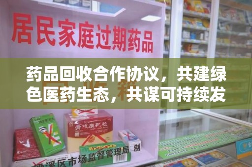 东莞药品回收合作协议，共建绿色医药生态，共谋可持续发展未来