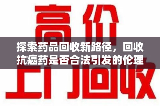 东莞探索药品回收新路径，回收抗癌药是否合法引发的伦理与法律思考