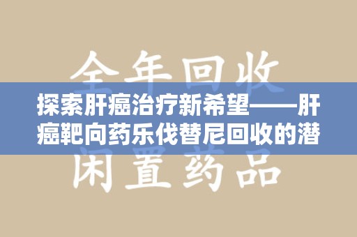 东莞探索肝癌治疗新希望——肝癌靶向药乐伐替尼回收的潜力与价值