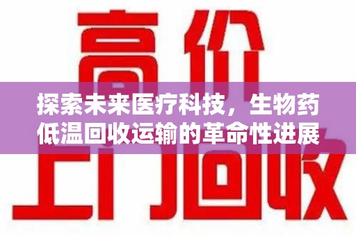 东莞探索未来医疗科技，生物药低温回收运输的革命性进展