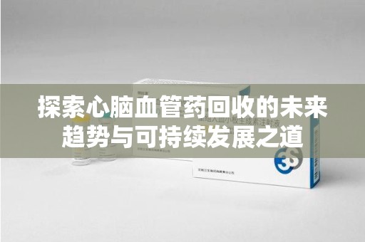东莞探索心脑血管药回收的未来趋势与可持续发展之道