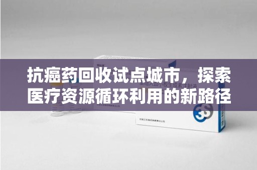 东莞抗癌药回收试点城市，探索医疗资源循环利用的新路径