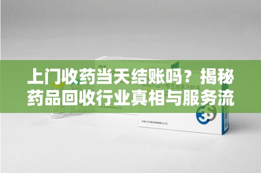 东莞上门收药当天结账吗？揭秘药品回收行业真相与服务流程