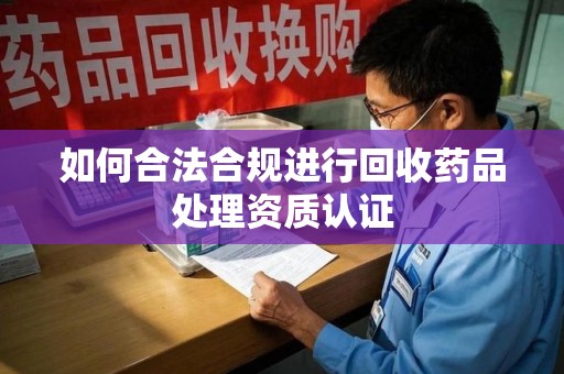 东莞如何合法合规进行回收药品处理资质认证